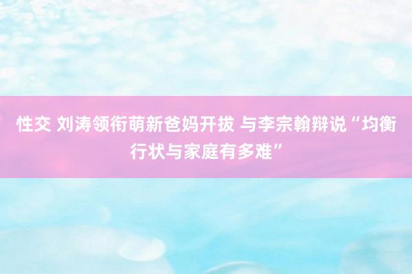 性交 刘涛领衔萌新爸妈开拔 与李宗翰辩说“均衡行状与家庭有多难”