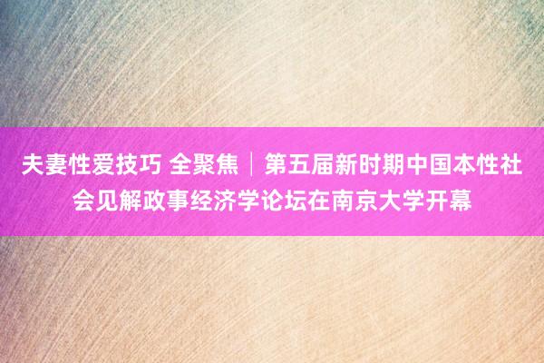 夫妻性爱技巧 全聚焦│第五届新时期中国本性社会见解政事经济学论坛在南京大学开幕