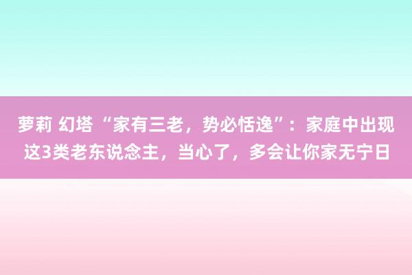 萝莉 幻塔 “家有三老，势必恬逸”：家庭中出现这3类老东说念主，当心了，多会让你家无宁日