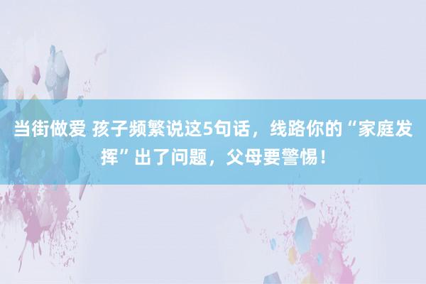 当街做爱 孩子频繁说这5句话,线路你的“家庭发挥”出了问题,父母要警惕!