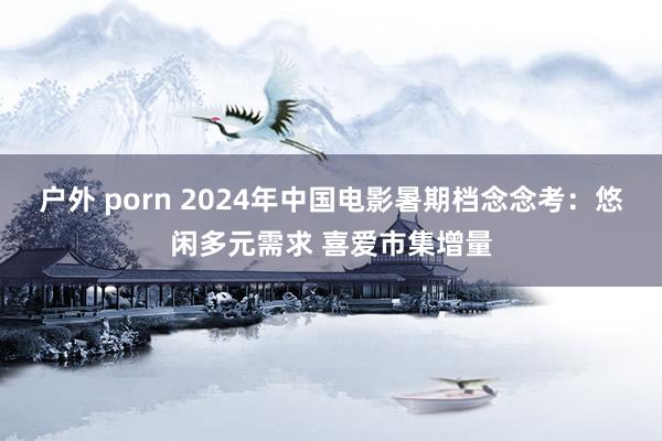 户外 porn 2024年中国电影暑期档念念考：悠闲多元需求 喜爱市集增量