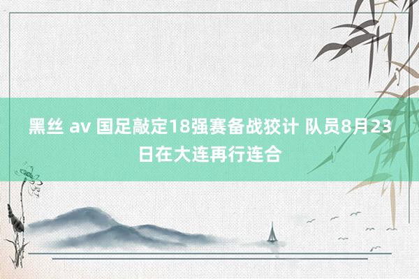 黑丝 av 国足敲定18强赛备战狡计 队员8月23日在大连再行连合