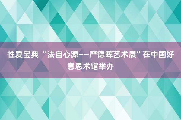 性爱宝典 “法自心源——严德晖艺术展”在中国好意思术馆举办