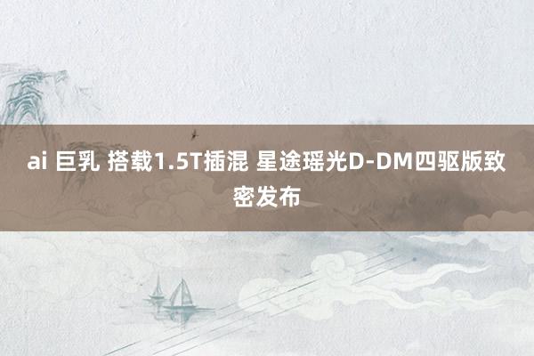 ai 巨乳 搭载1.5T插混 星途瑶光D-DM四驱版致密发布