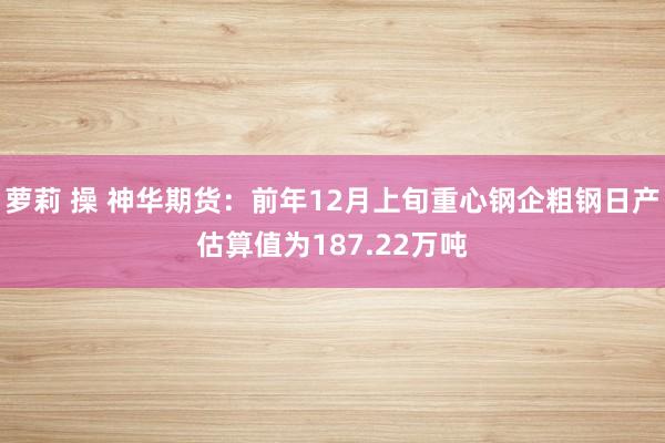 萝莉 操 神华期货：前年12月上旬重心钢企粗钢日产估算值为187.22万吨