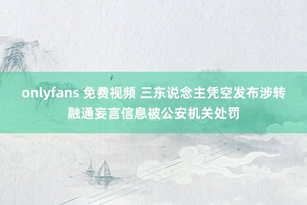 onlyfans 免费视频 三东说念主凭空发布涉转融通妄言信息被公安机关处罚