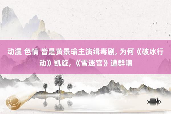 动漫 色情 皆是黄景瑜主演缉毒剧， 为何《破冰行动》凯旋， 《雪迷宫》遭群嘲