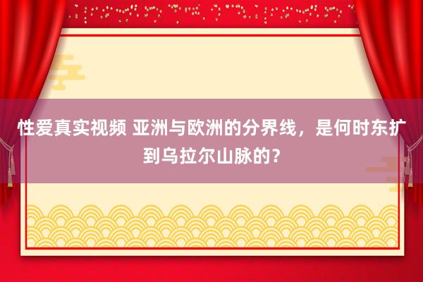 性爱真实视频 亚洲与欧洲的分界线，是何时东扩到乌拉尔山脉的？