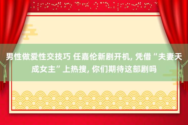 男性做爱性交技巧 任嘉伦新剧开机， 凭借“夫妻天成女主”上热搜， 你们期待这部剧吗