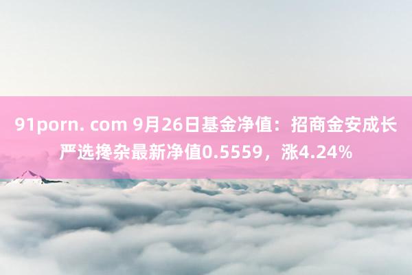 91porn. com 9月26日基金净值：招商金安成长严选搀杂最新净值0.5559，涨4.24%