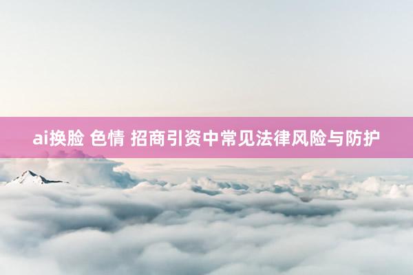 ai换脸 色情 招商引资中常见法律风险与防护