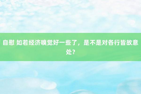 自慰 如若经济嗅觉好一些了，是不是对各行皆故意处？