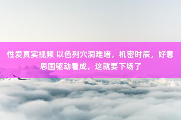 性爱真实视频 以色列穴洞难堵，机密时辰，好意思国驱动看成，这就要下场了