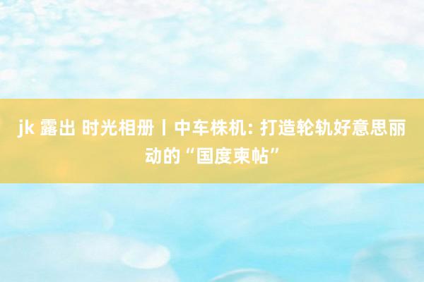 jk 露出 时光相册丨中车株机: 打造轮轨好意思丽动的“国度柬帖”