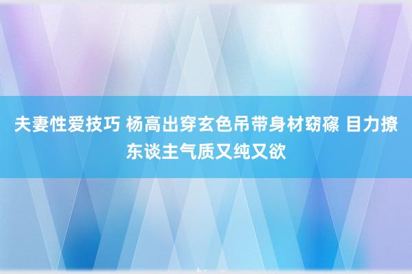 夫妻性爱技巧 杨高出穿玄色吊带身材窈窱 目力撩东谈主气质又纯又欲