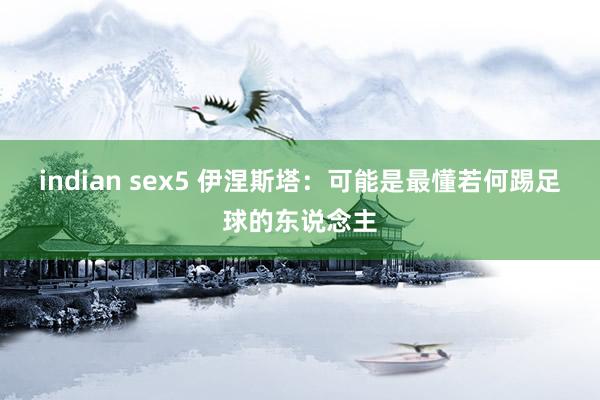indian sex5 伊涅斯塔：可能是最懂若何踢足球的东说念主