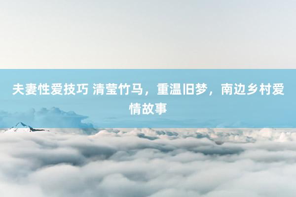 夫妻性爱技巧 清莹竹马,重温旧梦,南边乡村爱情故事