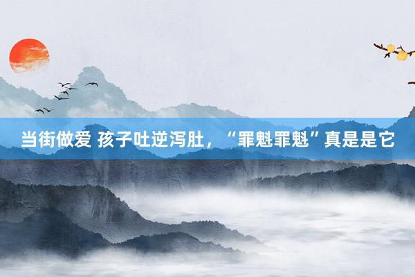 当街做爱 孩子吐逆泻肚，“罪魁罪魁”真是是它