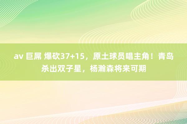 av 巨屌 爆砍37+15，原土球员唱主角！青岛杀出双子星，杨瀚森将来可期