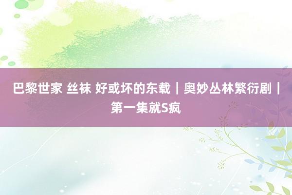 巴黎世家 丝袜 好或坏的东载|奥妙丛林繁衍剧|第一集就S疯
