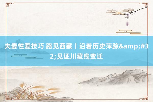 夫妻性爱技巧 路见西藏丨沿着历史萍踪&#32;见证川藏线变迁