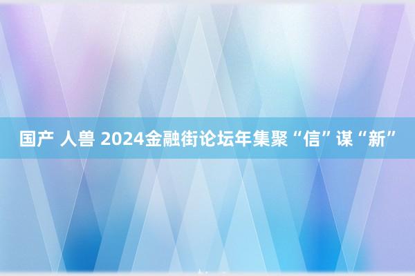 国产 人兽 2024金融街论坛年集聚“信”谋“新”