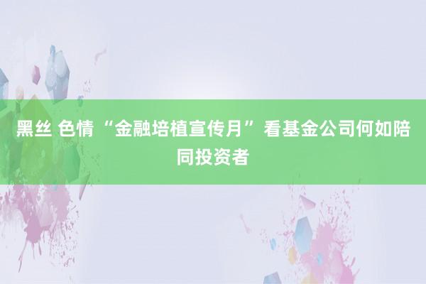 黑丝 色情 “金融培植宣传月” 看基金公司何如陪同投资者