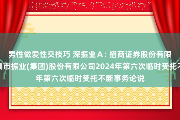 男性做爱性交技巧 深振业A: 招商证券股份有限公司对于深圳市振业(集团)股份有限公司2024年第六次临时受托不断事务论说