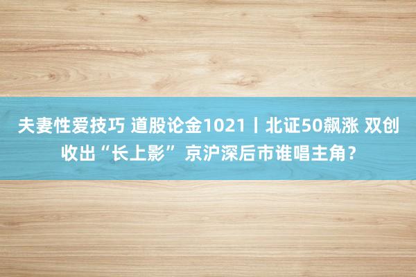 夫妻性爱技巧 道股论金1021丨北证50飙涨 双创收出“长上影” 京沪深后市谁唱主角?