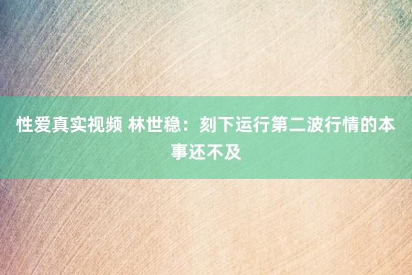 性爱真实视频 林世稳：刻下运行第二波行情的本事还不及