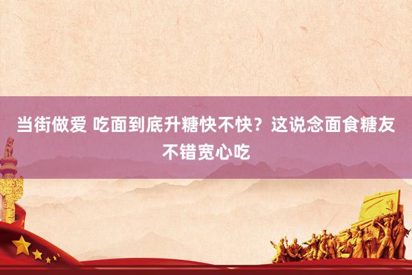 当街做爱 吃面到底升糖快不快？这说念面食糖友不错宽心吃