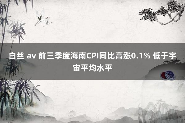 白丝 av 前三季度海南CPI同比高涨0.1% 低于宇宙平均水平