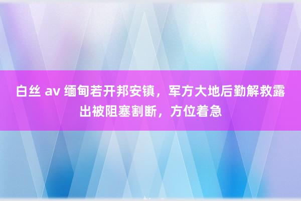 白丝 av 缅甸若开邦安镇，军方大地后勤解救露出被阻塞割断，方位着急