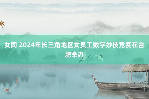 女同 2024年长三角地区女员工数字妙技竞赛在合肥举办