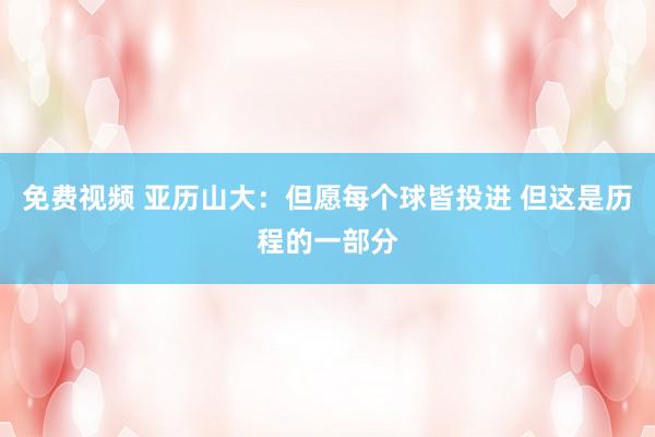 免费视频 亚历山大：但愿每个球皆投进 但这是历程的一部分