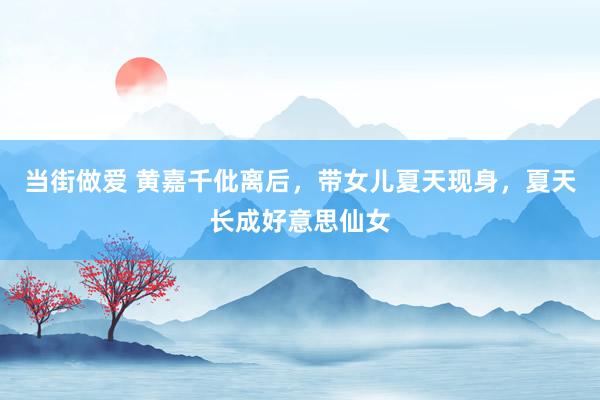 当街做爱 黄嘉千仳离后，带女儿夏天现身，夏天长成好意思仙女