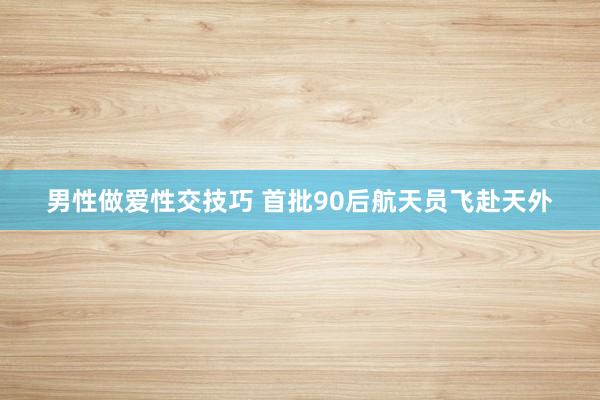 男性做爱性交技巧 首批90后航天员飞赴天外