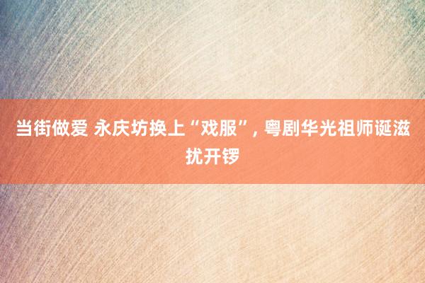 当街做爱 永庆坊换上“戏服”， 粤剧华光祖师诞滋扰开锣