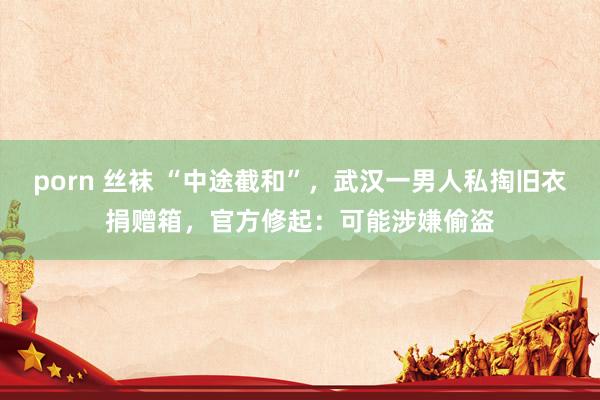 porn 丝袜 “中途截和”，武汉一男人私掏旧衣捐赠箱，官方修起：可能涉嫌偷盗