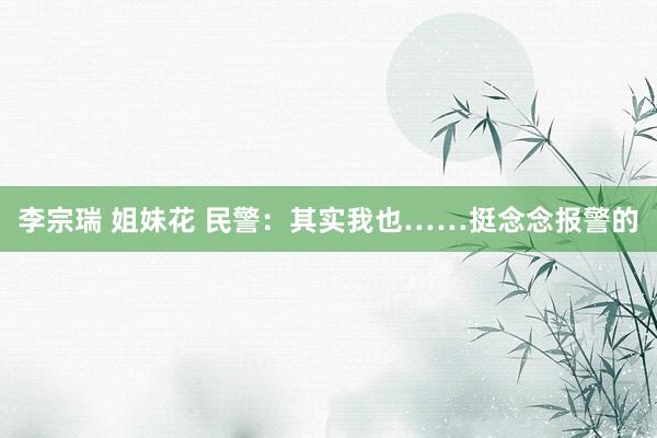 李宗瑞 姐妹花 民警：其实我也……挺念念报警的