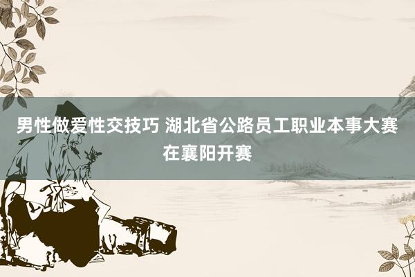 男性做爱性交技巧 湖北省公路员工职业本事大赛在襄阳开赛