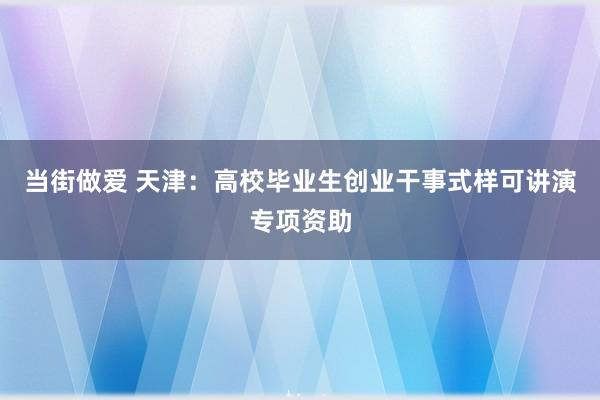 当街做爱 天津：高校毕业生创业干事式样可讲演专项资助