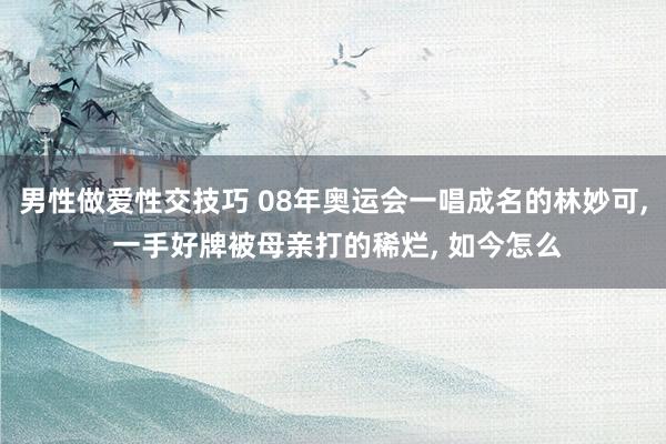 男性做爱性交技巧 08年奥运会一唱成名的林妙可， 一手好牌被母亲打的稀烂， 如今怎么