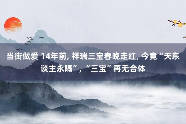 当街做爱 14年前， 祥瑞三宝春晚走红， 今竟“天东谈主永隔”， “三宝”再无合体