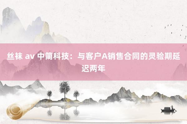 丝袜 av 中简科技：与客户A销售合同的灵验期延迟两年