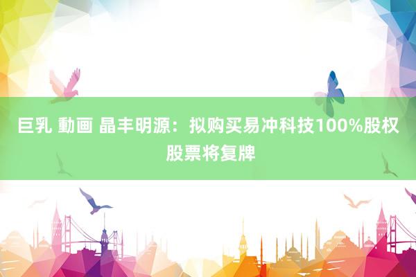 巨乳 動画 晶丰明源：拟购买易冲科技100%股权 股票将复牌