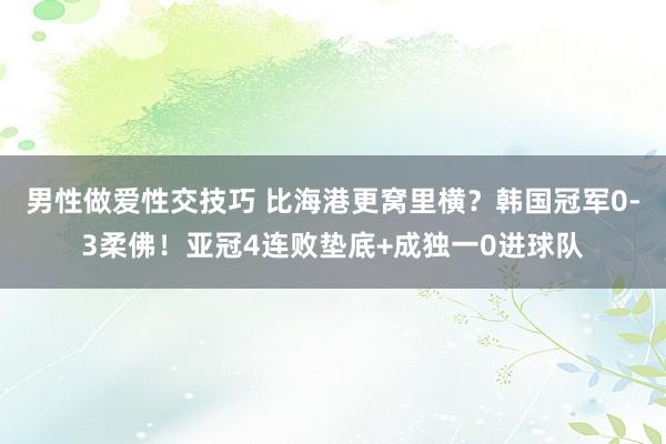 男性做爱性交技巧 比海港更窝里横？韩国冠军0-3柔佛！亚冠4连败垫底+成独一0进球队
