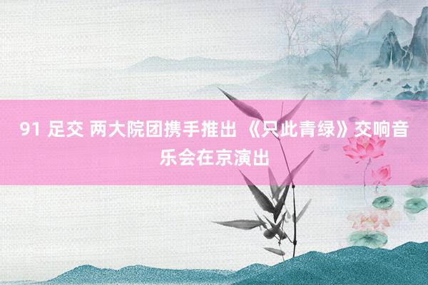 91 足交 两大院团携手推出 《只此青绿》交响音乐会在京演出