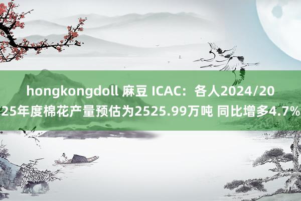 hongkongdoll 麻豆 ICAC：各人2024/2025年度棉花产量预估为2525.99万吨 同比增多4.7%