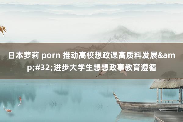 日本萝莉 porn 推动高校想政课高质料发展&#32;进步大学生想想政事教育遵循